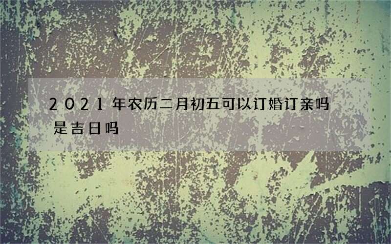 2021年农历二月初五可以订婚订亲吗 是吉日吗